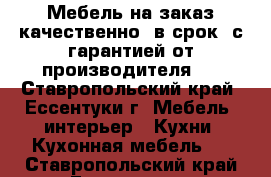 Мебель на заказ качественно, в срок, с гарантией от производителя.  - Ставропольский край, Ессентуки г. Мебель, интерьер » Кухни. Кухонная мебель   . Ставропольский край,Ессентуки г.
